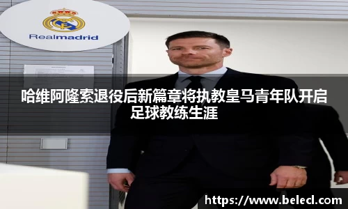 哈维阿隆索退役后新篇章将执教皇马青年队开启足球教练生涯
