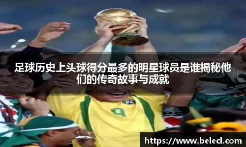 足球历史上头球得分最多的明星球员是谁揭秘他们的传奇故事与成就